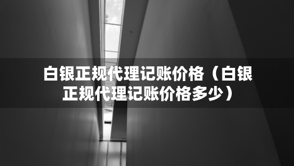 白銀正規(guī)代理記賬價格（白銀正規(guī)代理記賬價格多少）