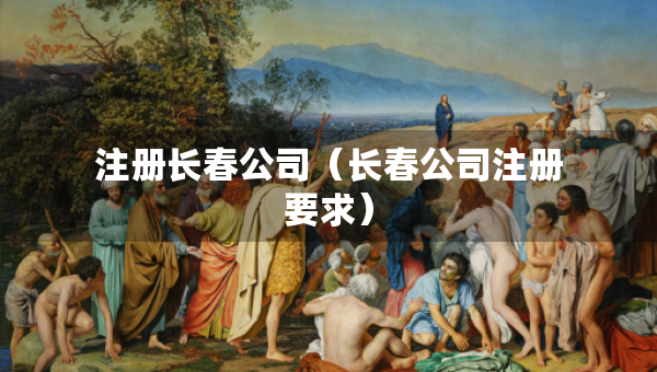 注冊(cè)長(zhǎng)春公司（長(zhǎng)春公司注冊(cè)要求）