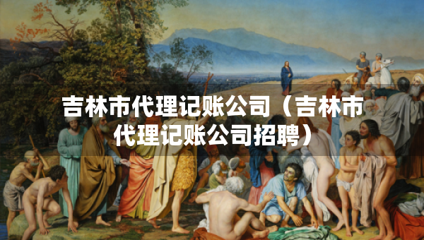 吉林市代理記賬公司（吉林市代理記賬公司招聘）
