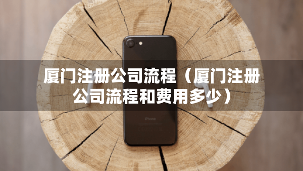 廈門注冊公司流程（廈門注冊公司流程和費(fèi)用多少）