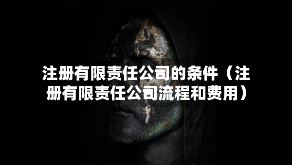 注冊有限責(zé)任公司的條件（注冊有限責(zé)任公司流程和費用）