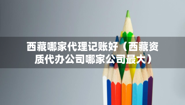 西藏哪家代理記賬好（西藏資質(zhì)代辦公司哪家公司最大）