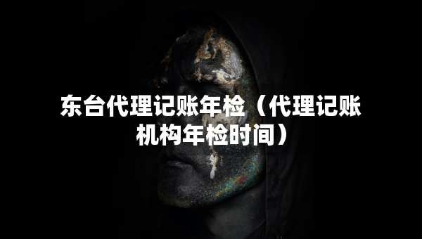 東臺代理記賬年檢（代理記賬機構年檢時間）