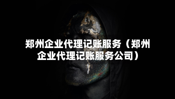 鄭州企業(yè)代理記賬服務（鄭州企業(yè)代理記賬服務公司）